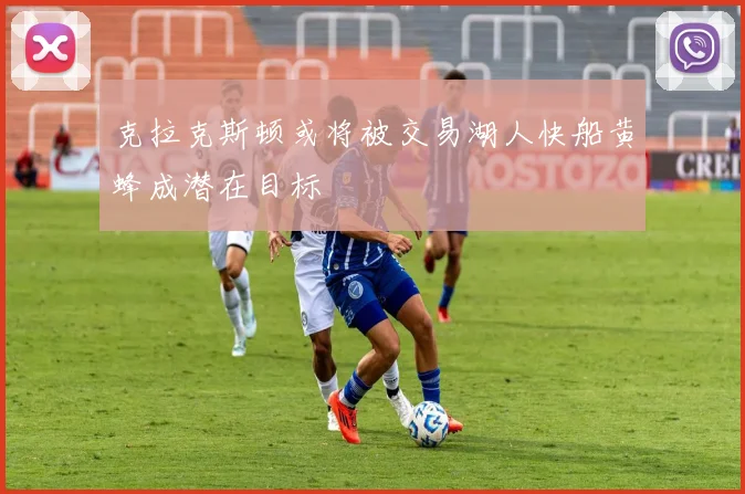 克拉克斯顿或将被交易湖人快船黄蜂成潜在目标