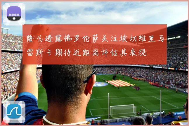隆戈透露佛罗伦萨关注埃切维里马雷斯卡期待近距离评估其表现