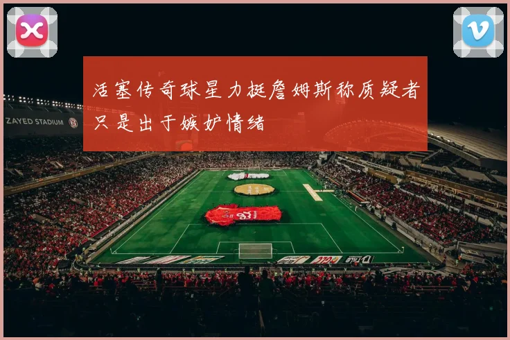 活塞传奇球星力挺詹姆斯称质疑者只是出于嫉妒情绪
