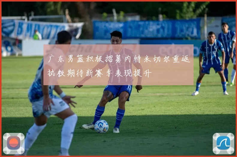 广东男篮积极招募内特米切尔重返执教期待新赛季表现提升