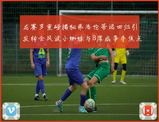龙赛罗重磅揭秘弗洛伦蒂诺回归引发转会风波小蜘蛛与B席成争夺焦点
