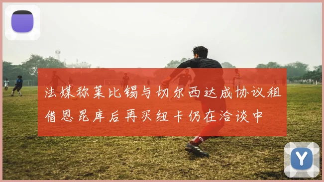 法媒称莱比锡与切尔西达成协议租借恩昆库后再买纽卡仍在洽谈中