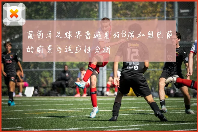 葡萄牙足球界普遍看好B席加盟巴萨的前景与适应性分析